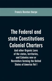 The Federal and state Constitutions Colonial Charters and other Organic laws of the states territories and Colonies now or Heretofore forming the united states of America Vol I