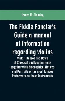 The Fiddle Fancier's Guide a manual of information regarding violins violas basses and bows of classical and modern times together with Biographical Notices and Portraits of the most famous performers on these instruments