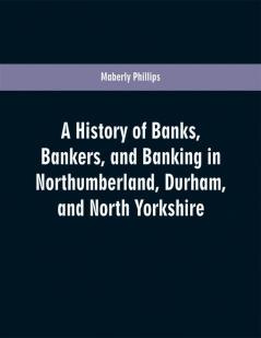 A history of banks bankers and banking in Northumberland Durham and North Yorkshire illustrating the commercial development of the north of England from 1755 to 1894 with numerous portraits facsimiles of notes signatures documents &c