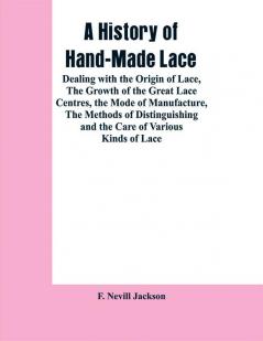 A History Of Hand-made Lace: Dealing With The Origin Of Lace The Growth Of The Great Lace Centres The Mode Of Manufacture The Methods Of Distinguishing And The Care Of Various Kinds Of Lace