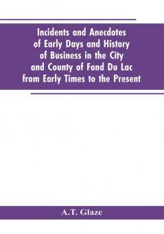 Incidents and Anecdotes of Early Days and History of Business in the City and County of Fond Du Lac from Early Times to the Present