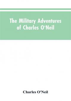 The Military Adventures of Charles O'Neil Who Was a Soldier in the Army of Lord Wellington During the Memorable Peninsular War and the Continental Campaigns from 1811 to 1815