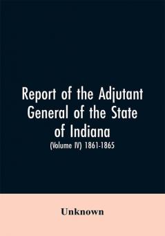 Report of the adjutant general of the state of Indiana. (Volume IV)-1861 - 1865.