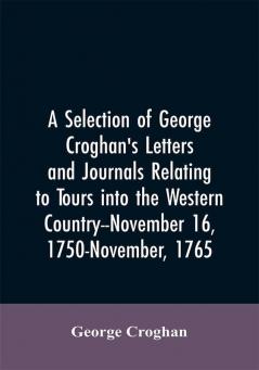 A selection of George Croghan's letters and journals relating to tours into the western country--November 16 1750-November 1765