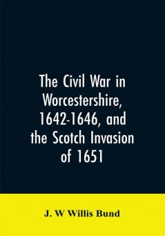 The Civil War in Worcestershire 1642-1646 and the Scotch invasion of 1651