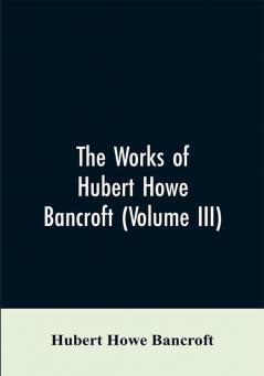 The Works of Hubert Howe Bancroft (Volume III)