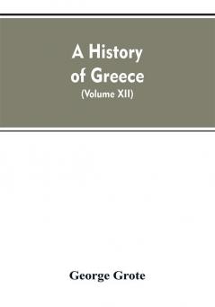 A History of Greece From the Earliest Period to the Close of the Generation Contemporary with Alexander the Great (Volume XII)