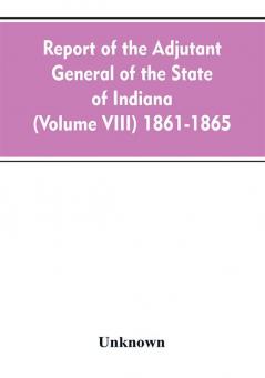 Report of the adjutant general of the state of Indiana (Volume VIII) 1861-1865