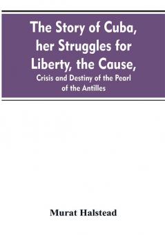 The story of Cuba her struggles for liberty the cause crisis and destiny of the pearl of the Antilles