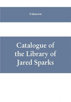 Catalogue of the Library of Jared Sparks; with a list of the historical manuscipts collected by him and now deposited in the library of harvard University