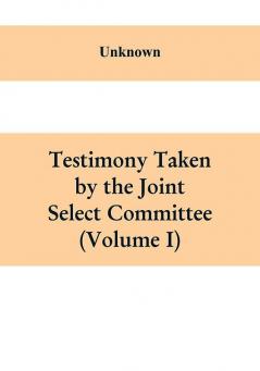 Testimony Taken By The Joint Select Committee to Inquire into the condition of affairs in the late insurrectionary States. South Carolina (Volume I)