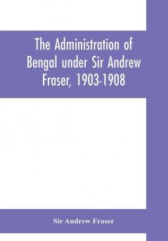 The Administration of Bengal under Sir Andrew Fraser 1903-1908