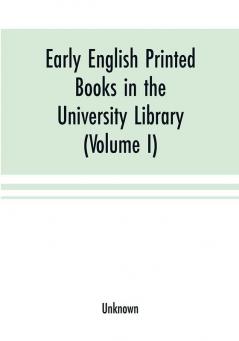 Early English printed books in the University Library Cambridge (1475 to 1640) (Volume I) Caxton to F. Kingston