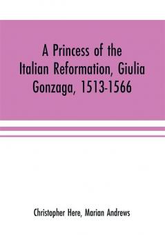 A princess of the Italian reformation Giulia Gonzaga 1513-1566; her family and her friends