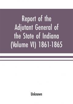 Report of the adjutant general of the state of Indiana (Volume VI) 1861-1865