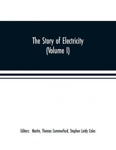 The story of electricity (Volume I) A popular and practical historical account of the establishment and wonderful development of the electrical industry. With engravings and sketches of the pioneers and prominent men past and present