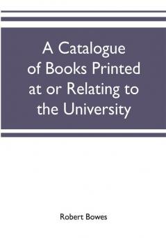 A catalogue of books printed at or relating to the University town & county of Cambridge from 1521 to 1893 with bibliographical and biographical notes