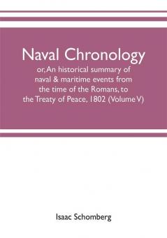 Naval chronology; or An historical summary of naval & maritime events from the time of the Romans to the Treaty of Peace 1802 (Volume V)