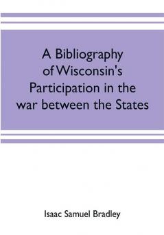 A bibliography of Wisconsin's participation in the war between the states; Based upon material contained in the Wisconsin Historical Library