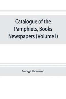 Catalogue of the pamphlets books newspapers and manuscripts relating to the civil war the commonwealth and restoration (Volume I) 1640-1661