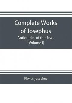 Complete works of Josephus. Antiquities of the Jews; The wars of the Jews against Apion etc. (Volume I)