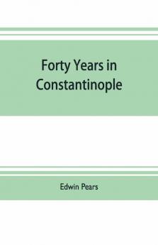 Forty Years In Constantinople; The Recollections Of Sir Edwin Pears 1873-1915 With 16 Illustrations