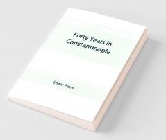 Forty Years In Constantinople; The Recollections Of Sir Edwin Pears 1873-1915 With 16 Illustrations
