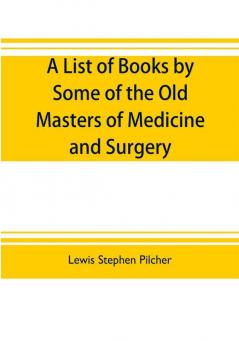 A list of books by some of the old masters of medicine and surgery together with books on the history of medicine and on medical biography in the possession of Lewis Stephen Pilcher ; with biographical and bibliographical notes and reproductions of some t