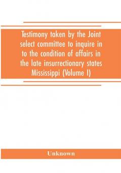 Testimony taken by the Joint select committee to inquire in to the condition of affairs in the late insurrectionary states Mississippi (Volume I)