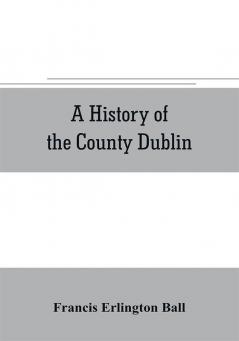 A history of the County Dublin; the people parishes and antiquities from the earliest times to the close of the eighteenth century Part Second Being a History of that Portion of the County Comprised within the Parishes of Donnybrook Booterstown St. Bar