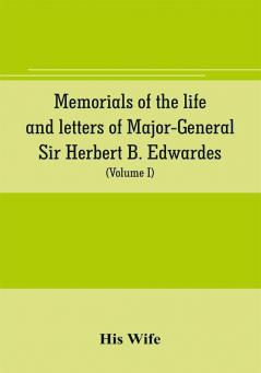 Memorials of the life and letters of Major-General Sir Herbert B. Edwardes K.C.B. K.C.S.L. D.C.L. of Oxford; LL. D. of Cambridge (Volume I)