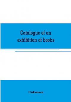 Catalogue of an exhibition of books broadsides proclamations portraits autographs etc.