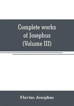 Complete works of Josephus. Antiquities of the Jews; The wars of the Jews against Apion etc (Volume III)