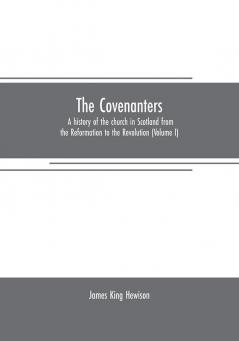 The Covenanters: a history of the church in Scotland from the Reformation to the Revolution (Volume I)