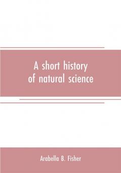 A short history of natural science and of the progress of discovery from the time of the Greeks to the present day for the use of schools and young persons