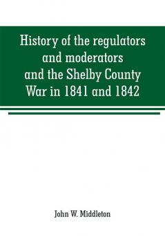 History of the regulators and moderators and the Shelby County War in 1841 and 1842 in the Republic of Texas