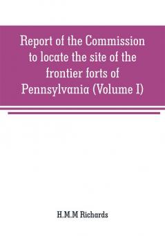 Report of the Commission to locate the site of the frontier forts of Pennsylvania (Volume I)