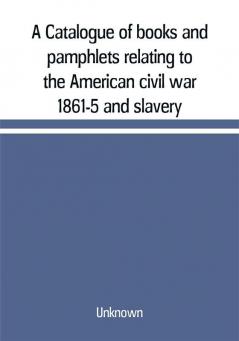 A Catalogue of books and pamphlets relating to the American civil war 1861-5 and slavery