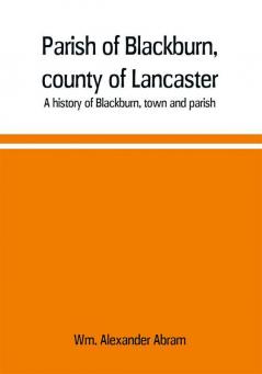 Parish of Blackburn county of Lancaster. A history of Blackburn town and parish