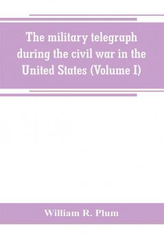 The military telegraph during the civil war in the United States with an exposition of ancient and modern means of communication and of the federal and Confederate cipher systems;aloso a running account of the war between the states (Volume I)