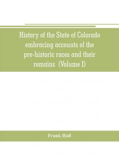 History of the State of Colorado embracing accounts of the pre-historic races and their remains: the earliest Spanish French and American ... the commerce of the prairies the first Ame