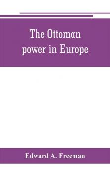 The Ottoman power in Europe its nature its growth and its decline