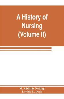 A history of nursing; the evolution of nursing systems from the earliest times to the foundation of the first English and American training schools for nurses (Volume II)