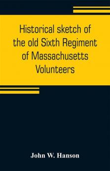 Historical sketch of the old Sixth Regiment of Massachusetts Volunteers