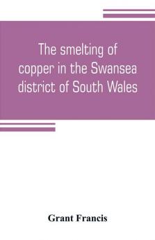 The smelting of copper in the Swansea district of South Wales from the time of Elizabeth to the present day