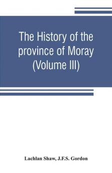 The history of the province of Moray. Comprising the counties of Elgin and Nairn the greater part of the county of Inverness and a portion of the county of Banff--all called the province of Moray before there was a division into counties (Volume III)