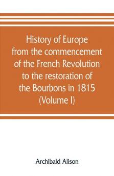 History of Europe from the commencement of the French Revolution to the restoration of the Bourbons in 1815 (Volume I)