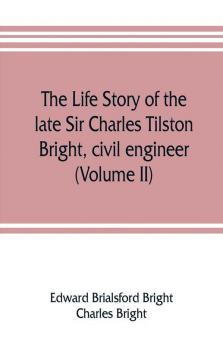 The life story of the late Sir Charles Tilston Bright civil engineer; with which is incorporated the story of the Atlantic cable and the first telegraph to India and the colonies (Volume II)