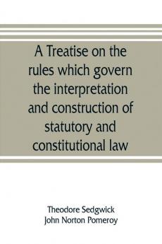 A treatise on the rules which govern the interpretation and construction of statutory and constitutional law