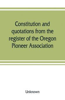 Constitution and quotations from the register of the Oregon Pioneer Association together with the annual address of S.F. Chadwick remarks of L.F. Grover at re-union June 1874 other matters of interest